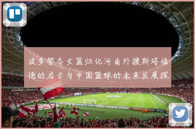 波多黎各女篮归化河南外援斯塔福德的启示与中国篮球的未来发展探讨