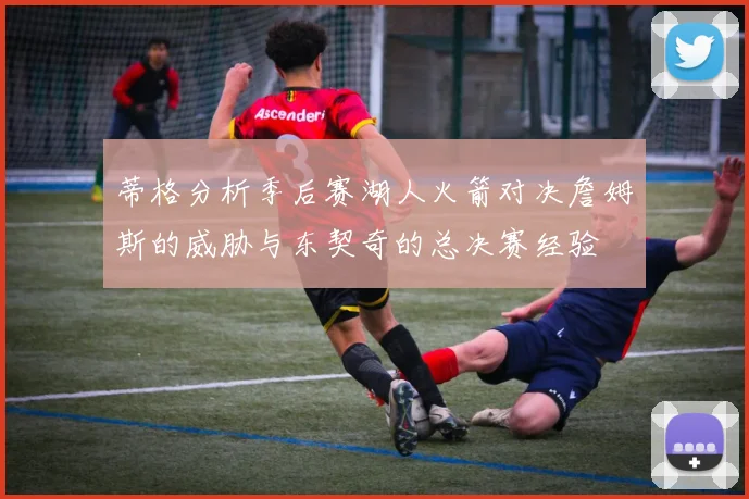 蒂格分析季后赛湖人火箭对决詹姆斯的威胁与东契奇的总决赛经验