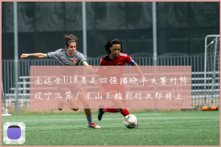 全运会U18男足四强揭晓半决赛对阵辽宁江苏广东山东精彩对决即将上演