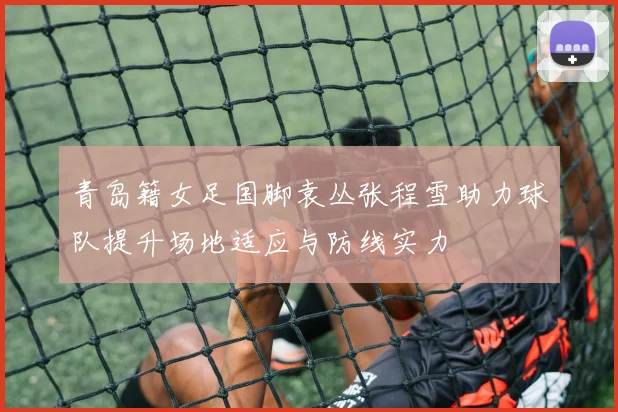 青岛籍女足国脚袁丛张程雪助力球队提升场地适应与防线实力