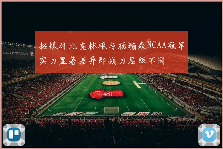 拓媒对比克林根与杨瀚森NCAA冠军实力显著差异即战力层级不同