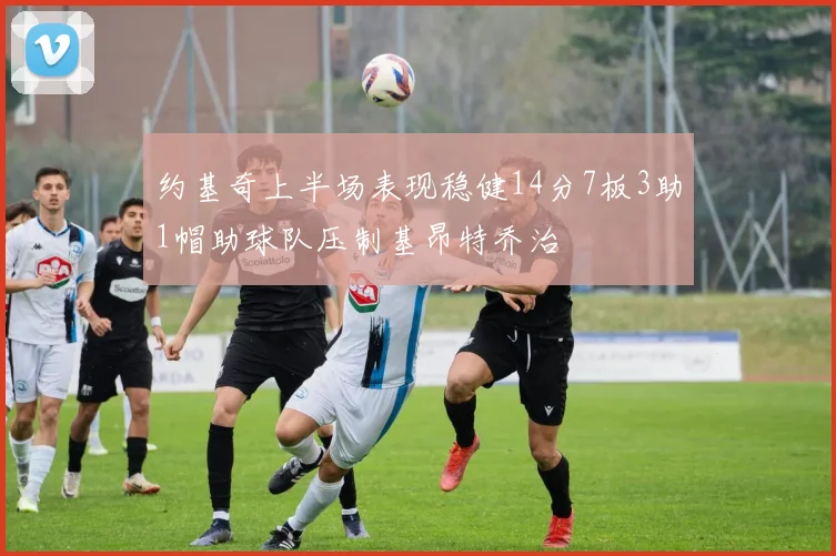 约基奇上半场表现稳健14分7板3助1帽助球队压制基昂特乔治