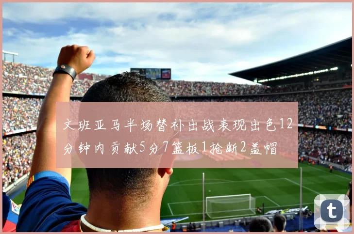 文班亚马半场替补出战表现出色12分钟内贡献5分7篮板1抢断2盖帽