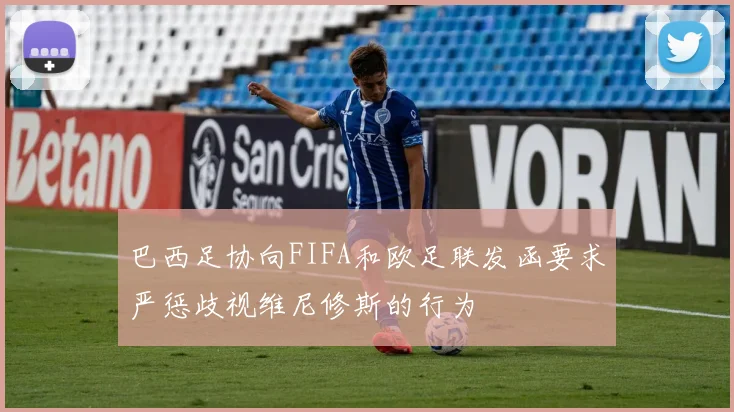 巴西足协向FIFA和欧足联发函要求严惩歧视维尼修斯的行为