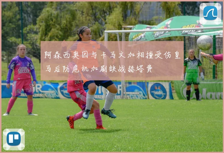 阿森西奥因与卡马文加相撞受伤皇马后防危机加剧缺战赫塔费