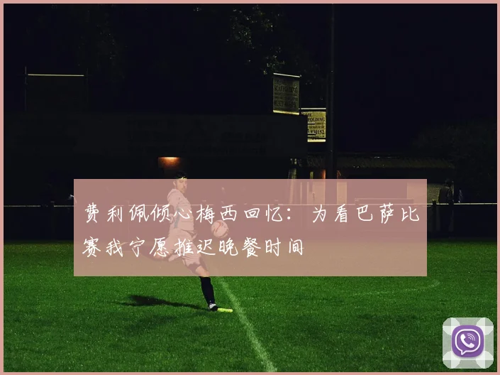 费利佩倾心梅西回忆：为看巴萨比赛我宁愿推迟晚餐时间