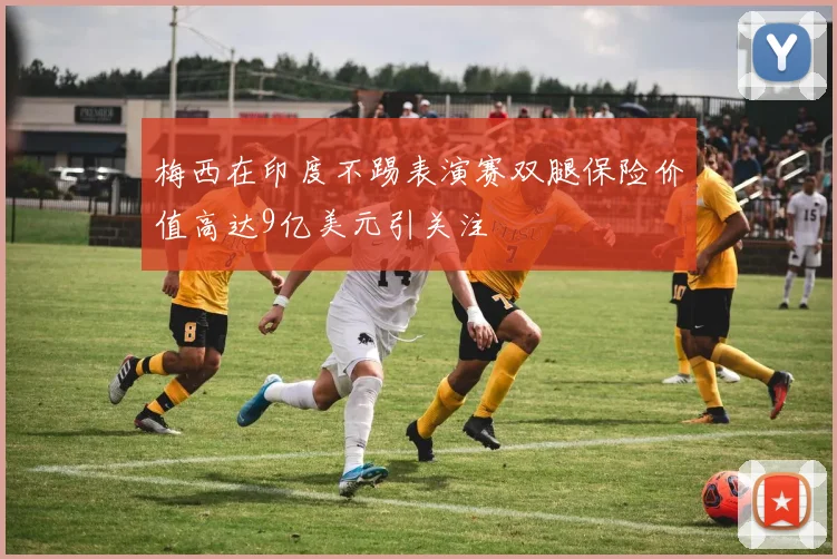 梅西在印度不踢表演赛双腿保险价值高达9亿美元引关注