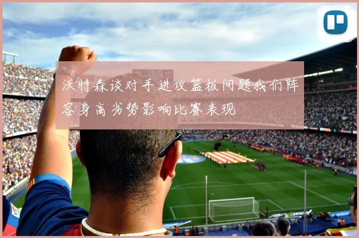 沃特森谈对手进攻篮板问题我们阵容身高劣势影响比赛表现