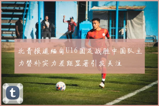 北青报道缅甸U16国足战胜中国队主力替补实力差距显著引发关注