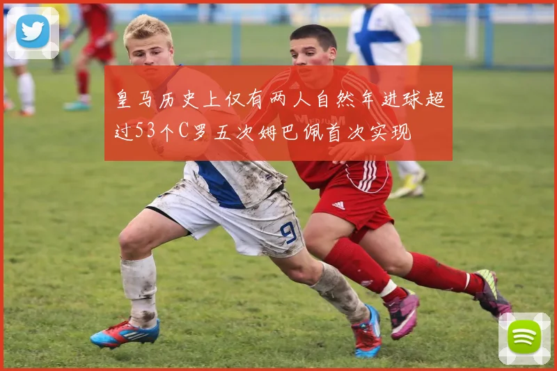 皇马历史上仅有两人自然年进球超过53个C罗五次姆巴佩首次实现