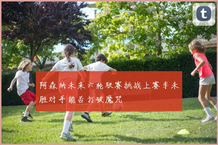 阿森纳未来六轮联赛挑战上赛季未胜对手能否打破魔咒