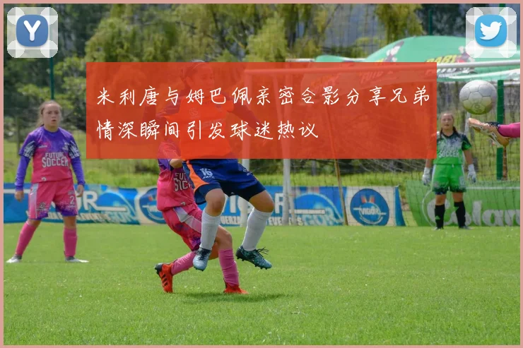 米利唐与姆巴佩亲密合影分享兄弟情深瞬间引发球迷热议