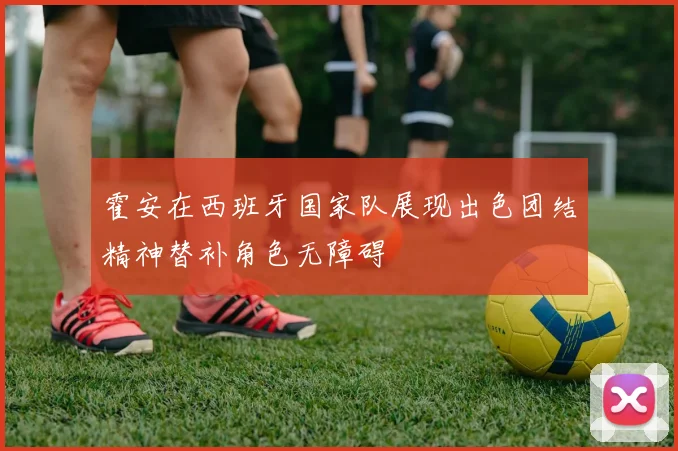 霍安在西班牙国家队展现出色团结精神替补角色无障碍