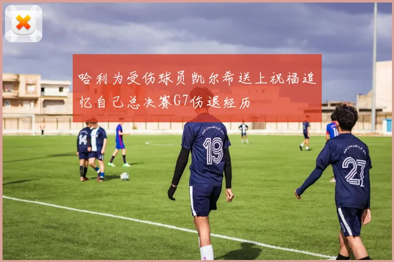 哈利为受伤球员凯尔希送上祝福追忆自己总决赛G7伤退经历