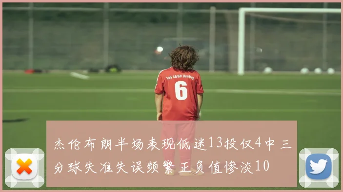杰伦布朗半场表现低迷13投仅4中三分球失准失误频繁正负值惨淡10