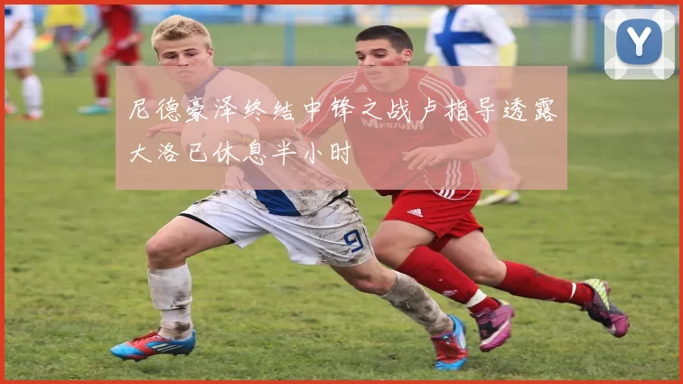尼德豪泽终结中锋之战卢指导透露大洛已休息半小时