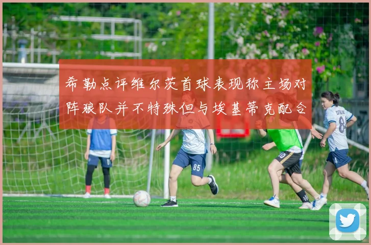 希勒点评维尔茨首球表现称主场对阵狼队并不特殊但与埃基蒂克配合默契