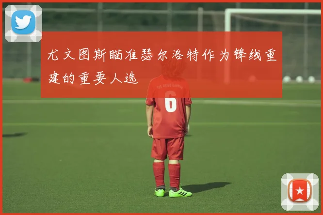 尤文图斯瞄准瑟尔洛特作为锋线重建的重要人选