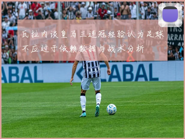 瓦拉内谈皇马三连冠经验认为足球不应过于依赖数据与战术分析