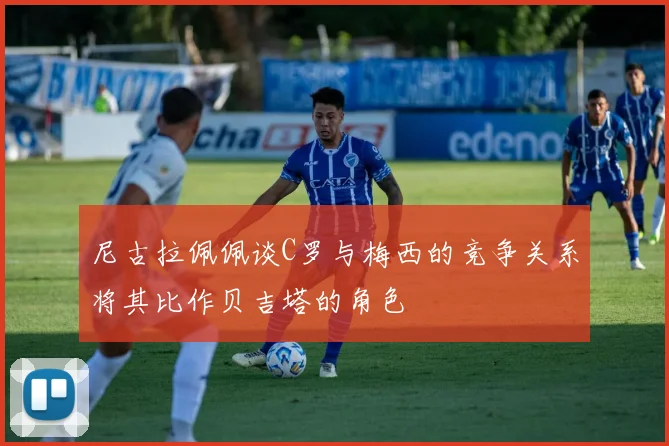 尼古拉佩佩谈C罗与梅西的竞争关系将其比作贝吉塔的角色