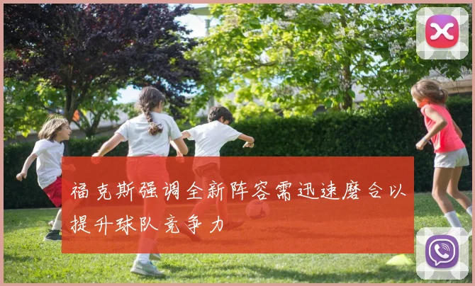 福克斯强调全新阵容需迅速磨合以提升球队竞争力