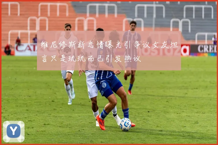 维尼修斯新恋情曝光引争议女友坦言只是玩玩而已引发热议