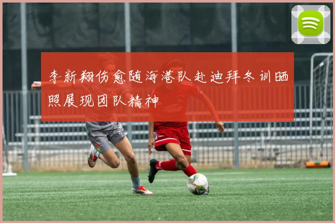 李新翔伤愈随海港队赴迪拜冬训晒照展现团队精神