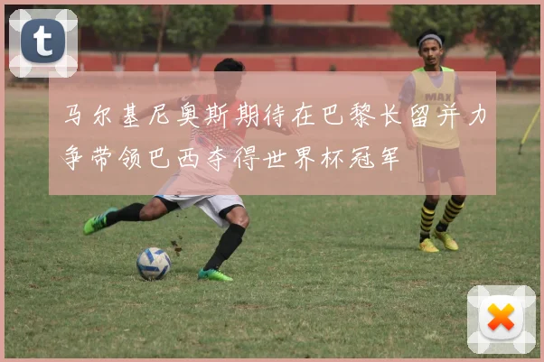 马尔基尼奥斯期待在巴黎长留并力争带领巴西夺得世界杯冠军