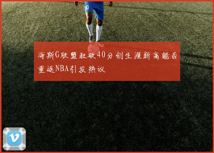 海斯G联盟狂砍40分创生涯新高能否重返NBA引发热议