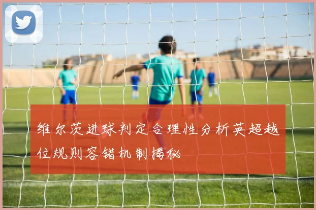 维尔茨进球判定合理性分析英超越位规则容错机制揭秘