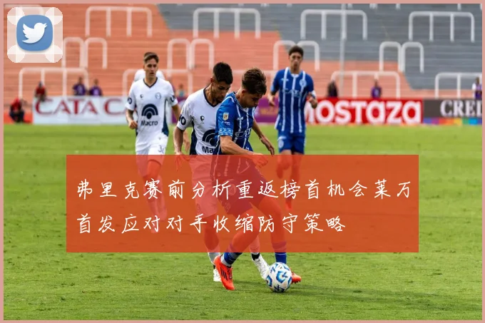 弗里克赛前分析重返榜首机会莱万首发应对对手收缩防守策略