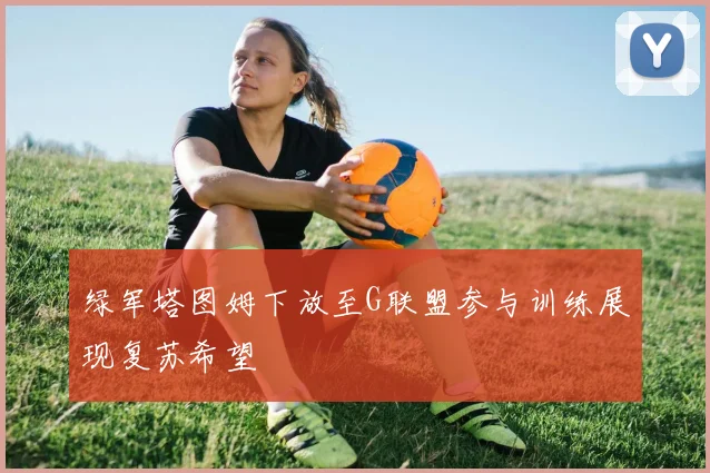 绿军塔图姆下放至G联盟参与训练展现复苏希望