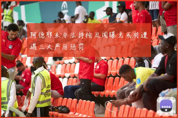 阿德耶米非法持枪丑闻曝光或将遭遇三大严厉惩罚
